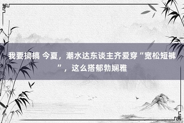 我要搞搞 今夏，潮水达东谈主齐爱穿“宽松短裤”，这么搭郁勃娴雅