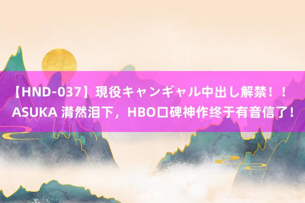 【HND-037】現役キャンギャル中出し解禁！！ ASUKA 潸然泪下，HBO口碑神作终于有音信了！