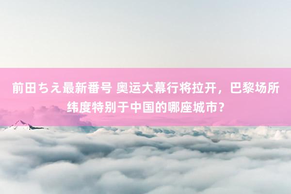 前田ちえ最新番号 奥运大幕行将拉开，巴黎场所纬度特别于中国的哪座城市？