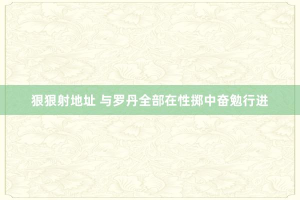 狠狠射地址 与罗丹全部在性掷中奋勉行进