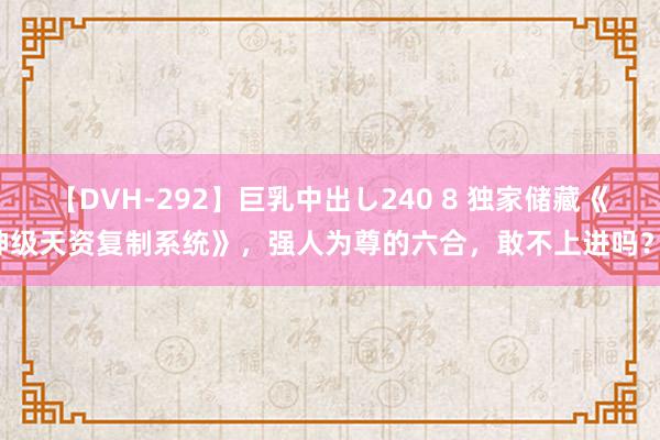 【DVH-292】巨乳中出し240 8 独家储藏《神级天资复制系统》，强人为尊的六合，敢不上进吗？！