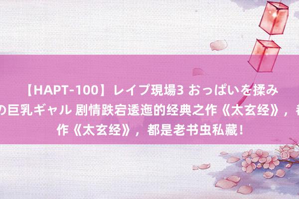 【HAPT-100】レイプ現場3 おっぱいを揉みしだかれた6人の巨乳ギャル 剧情跌宕逶迤的经典之作《太玄经》，都是老书虫私藏！