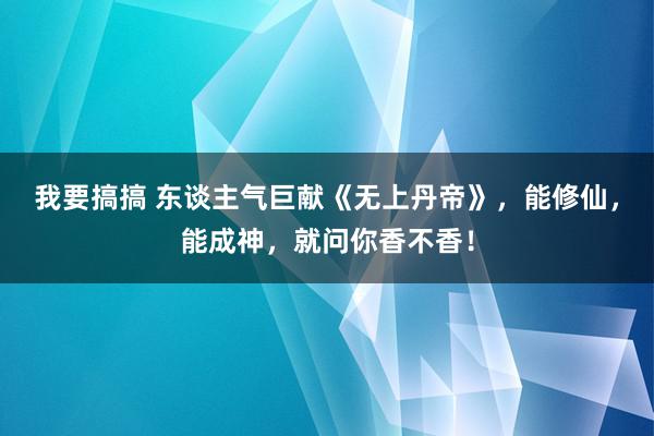 我要搞搞 东谈主气巨献《无上丹帝》，能修仙，能成神，就问你香不香！