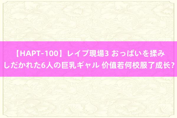 【HAPT-100】レイプ現場3 おっぱいを揉みしだかれた6人の巨乳ギャル 价值若何校服了成长？