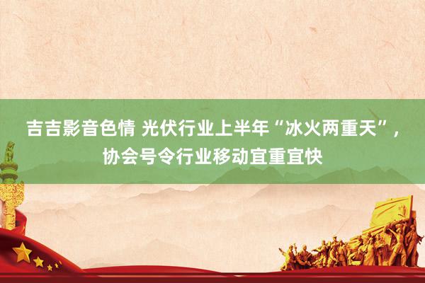 吉吉影音色情 光伏行业上半年“冰火两重天”，协会号令行业移动宜重宜快