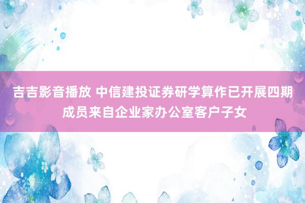 吉吉影音播放 中信建投证券研学算作已开展四期 成员来自企业家办公室客户子女