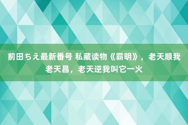 前田ちえ最新番号 私藏读物《霸明》，老天顺我老天昌，老天逆我叫它一火