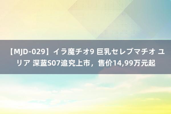 【MJD-029】イラ魔チオ9 巨乳セレブマチオ ユリア 深蓝S07追究上市，售价14,99万元起