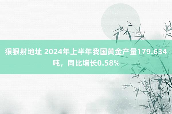 狠狠射地址 2024年上半年我国黄金产量179.634吨，同比增长0.58%