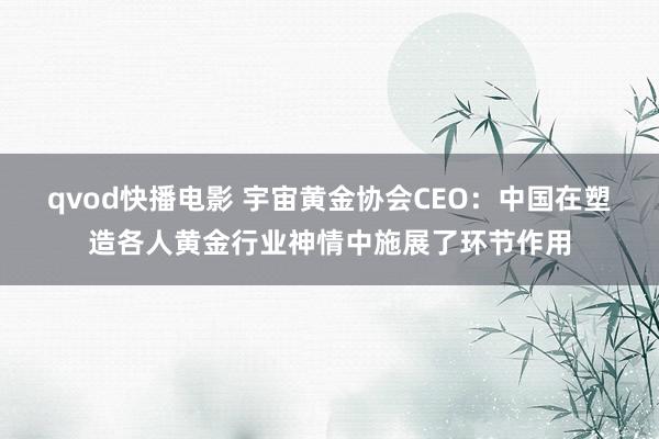 qvod快播电影 宇宙黄金协会CEO：中国在塑造各人黄金行业神情中施展了环节作用