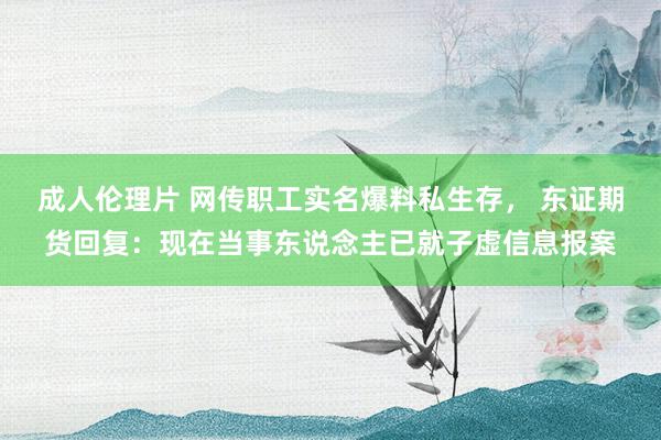 成人伦理片 网传职工实名爆料私生存， 东证期货回复：现在当事东说念主已就子虚信息报案