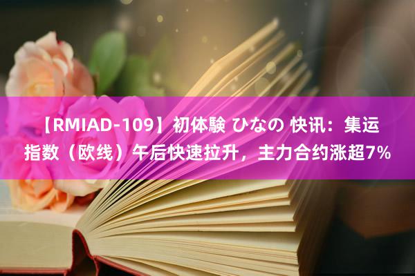 【RMIAD-109】初体験 ひなの 快讯：集运指数（欧线）午后快速拉升，主力合约涨超7%