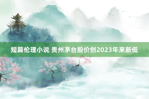 短篇伦理小说 贵州茅台股价创2023年来新低