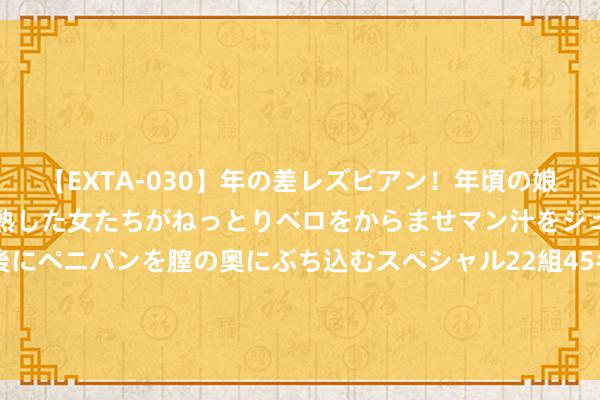 【EXTA-030】年の差レズビアン！年頃の娘たちとお母さんくらいの熟した女たちがねっとりベロをからませマン汁をジュルジュル舐め合った後にペニバンを膣の奥にぶち込むスペシャル22組45名4時間 东证期货女职工手抓自白书自曝生存魄力问题，恢复：职工和单元王人已报警