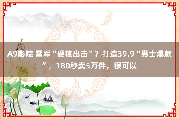 A9影院 雷军“硬核出击”？打造39.9“男士爆款”，180秒卖5万件，很可以