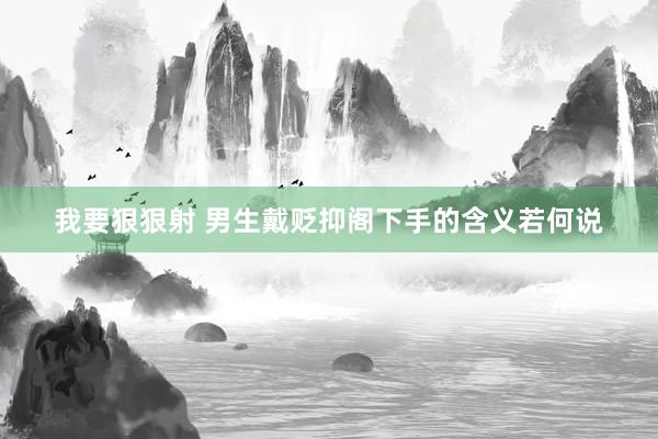 我要狠狠射 男生戴贬抑阁下手的含义若何说