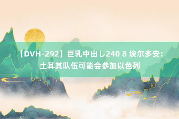 【DVH-292】巨乳中出し240 8 埃尔多安：土耳其队伍可能会参加以色列