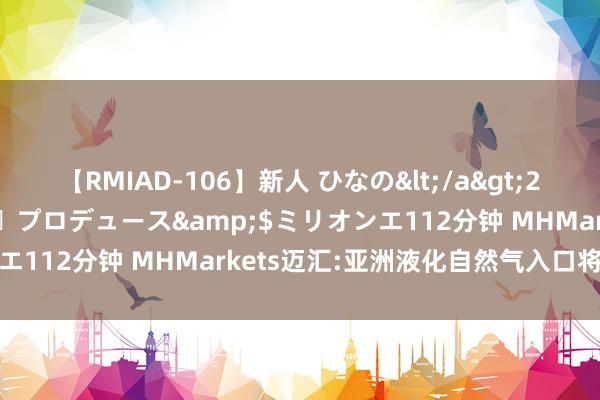 【RMIAD-106】新人 ひなの</a>2008-06-04ケイ・エム・プロデュース&$ミリオンエ112分钟 MHMarkets迈汇:亚洲液化自然气入口将立异高