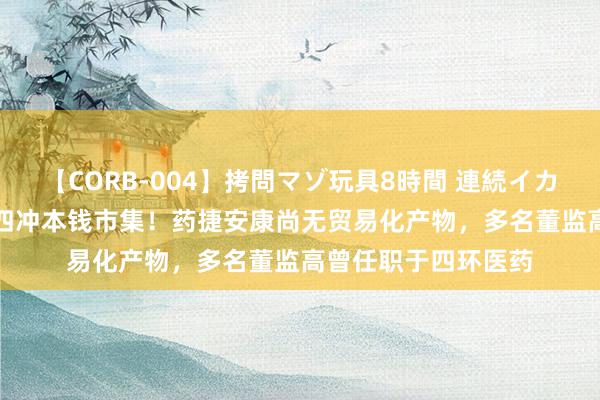 【CORB-004】拷問マゾ玩具8時間 連続イカせ調教 IPO雷达｜四冲本钱市集！药捷安康尚无贸易化产物，多名董监高曾任职于四环医药