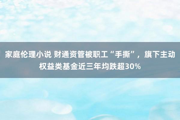 家庭伦理小说 财通资管被职工“手撕”，旗下主动权益类基金近三年均跌超30%