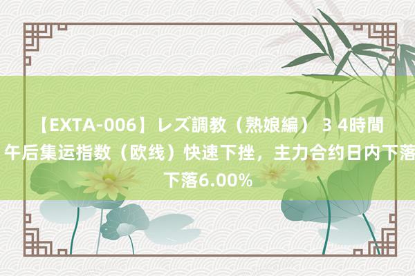 【EXTA-006】レズ調教（熟娘編） 3 4時間 快讯：午后集运指数（欧线）快速下挫，主力合约日内下落6.00%