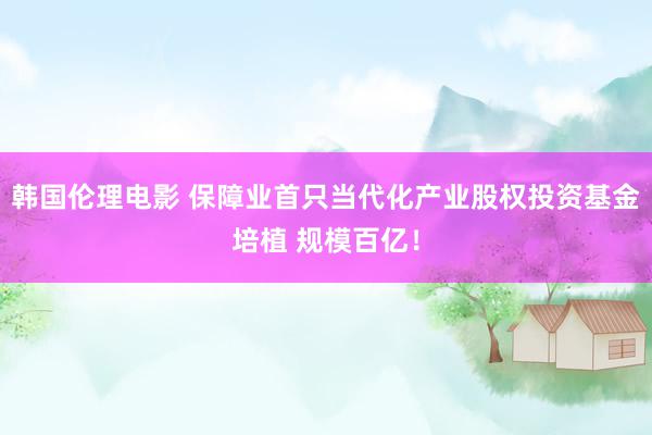 韩国伦理电影 保障业首只当代化产业股权投资基金培植 规模百亿！