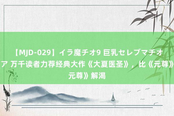 【MJD-029】イラ魔チオ9 巨乳セレブマチオ ユリア 万千读者力荐经典大作《大夏医圣》，比《元尊》解渴