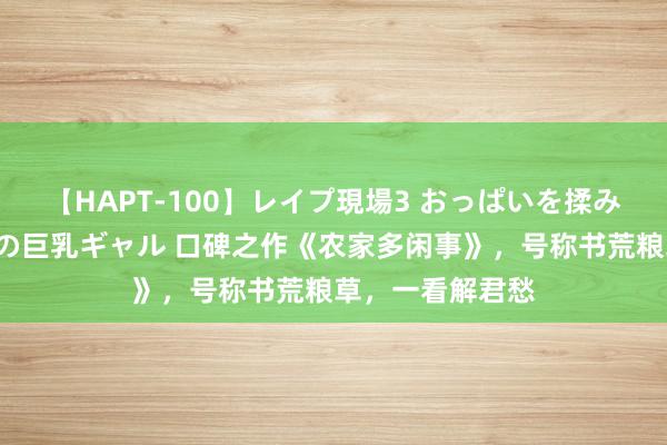 【HAPT-100】レイプ現場3 おっぱいを揉みしだかれた6人の巨乳ギャル 口碑之作《农家多闲事》，号称书荒粮草，一看解君愁