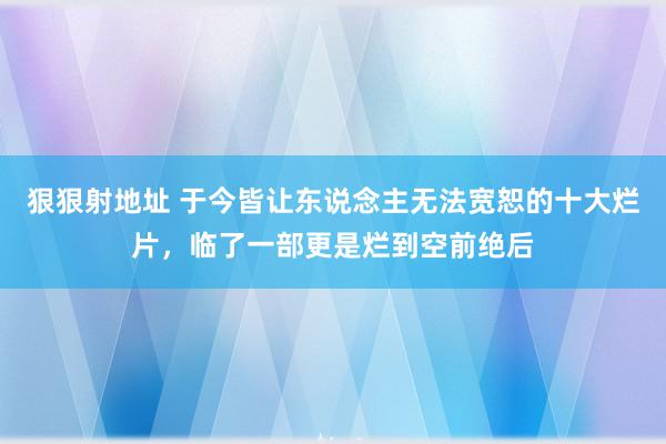 狠狠射地址 于今皆让东说念主无法宽恕的十大烂片，临了一部更是烂到空前绝后