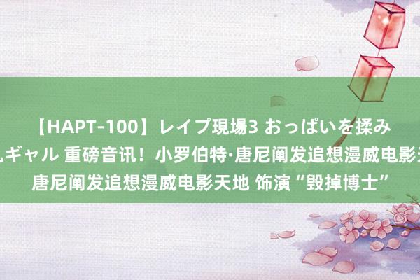 【HAPT-100】レイプ現場3 おっぱいを揉みしだかれた6人の巨乳ギャル 重磅音讯！小罗伯特·唐尼阐发追想漫威电影天地 饰演“毁掉博士”