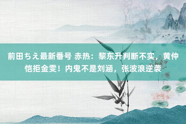 前田ちえ最新番号 赤热：黎东升判断不实，黄仲恺拒金雯！内鬼不是刘涵，张波浪逆袭