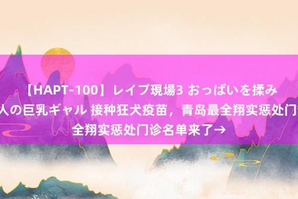 【HAPT-100】レイプ現場3 おっぱいを揉みしだかれた6人の巨乳ギャル 接种狂犬疫苗，青岛最全翔实惩处门诊名单来了→