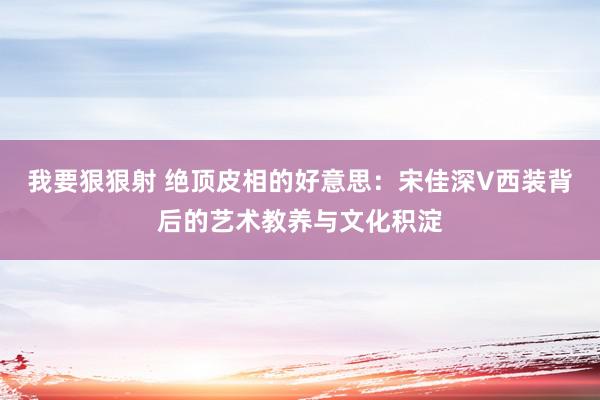 我要狠狠射 绝顶皮相的好意思：宋佳深V西装背后的艺术教养与文化积淀