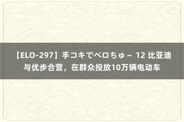 【ELO-297】手コキでベロちゅ～ 12 比亚迪与优步合营，在群众投放10万辆电动车