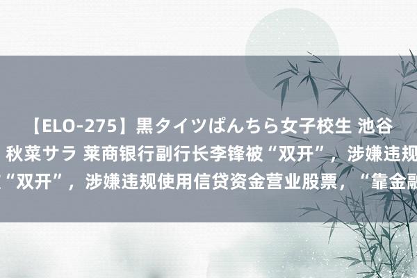 【ELO-275】黒タイツぱんちら女子校生 池谷ひかる さくら 宮下まい 秋菜サラ 莱商银行副行长李锋被“双开”，涉嫌违规使用信贷资金营业股票，“靠金融吃金融”