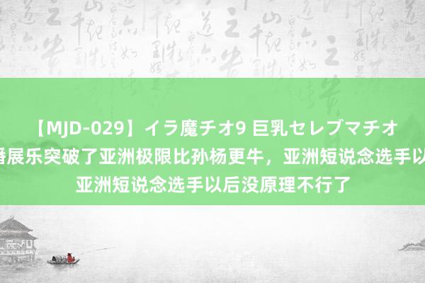 【MJD-029】イラ魔チオ9 巨乳セレブマチオ ユリア 韩媒：潘展乐突破了亚洲极限比孙杨更牛，亚洲短说念选手以后没原理不行了