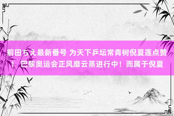 前田ちえ最新番号 为天下乒坛常青树倪夏莲点赞！ 巴黎奥运会正风靡云蒸进行中！而属于倪夏