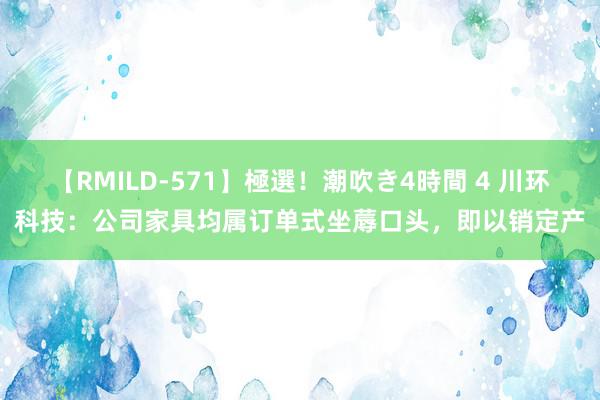 【RMILD-571】極選！潮吹き4時間 4 川环科技：公司家具均属订单式坐蓐口头，即以销定产