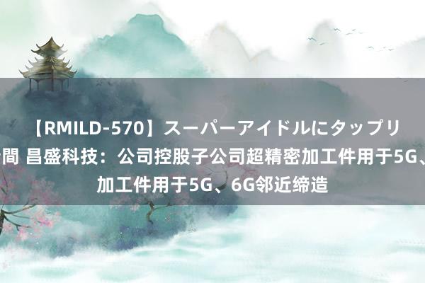 【RMILD-570】スーパーアイドルにタップリ生中出し 4時間 昌盛科技：公司控股子公司超精密加工件用于5G、6G邻近缔造