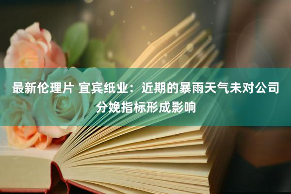 最新伦理片 宜宾纸业：近期的暴雨天气未对公司分娩指标形成影响