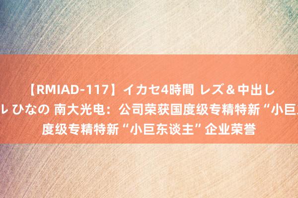 【RMIAD-117】イカセ4時間 レズ＆中出し 初解禁スペシャル ひなの 南大光电：公司荣获国度级专精特新“小巨东谈主”企业荣誉