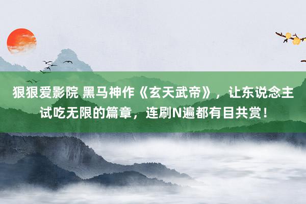 狠狠爱影院 黑马神作《玄天武帝》，让东说念主试吃无限的篇章，连刷N遍都有目共赏！