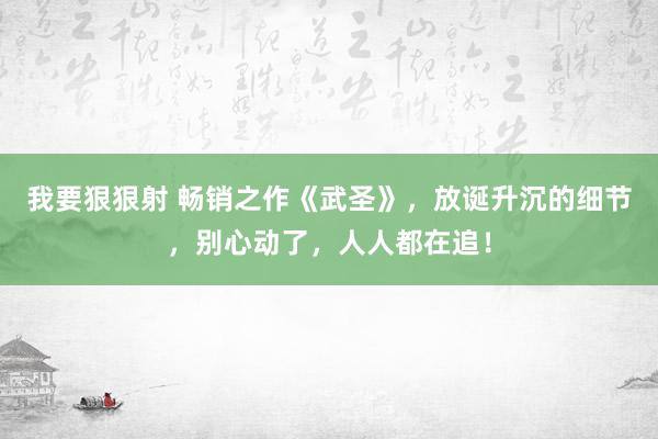 我要狠狠射 畅销之作《武圣》，放诞升沉的细节，别心动了，人人都在追！