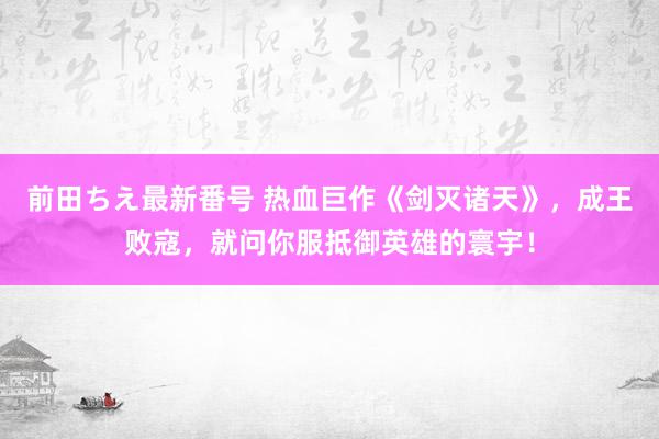 前田ちえ最新番号 热血巨作《剑灭诸天》，成王败寇，就问你服抵御英雄的寰宇！