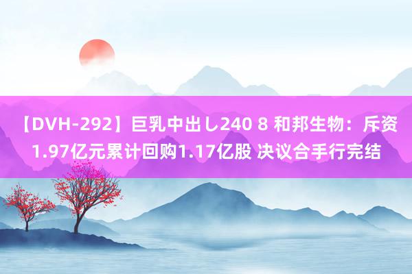 【DVH-292】巨乳中出し240 8 和邦生物：斥资1.97亿元累计回购1.17亿股 决议合手行完结