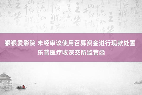 狠狠爱影院 未经审议使用召募资金进行现款处置 乐普医疗收深交所监管函