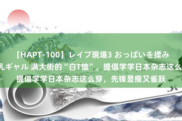 【HAPT-100】レイプ現場3 おっぱいを揉みしだかれた6人の巨乳ギャル 满大街的“白T恤”，提倡学学日本杂志这么穿，先锋显瘦又雀跃