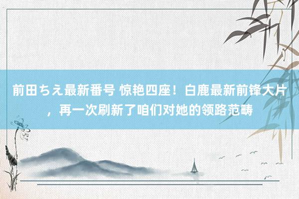 前田ちえ最新番号 惊艳四座！白鹿最新前锋大片，再一次刷新了咱们对她的领路范畴