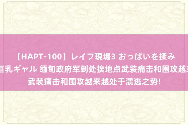 【HAPT-100】レイプ現場3 おっぱいを揉みしだかれた6人の巨乳ギャル 缅甸政府军到处挨地点武装痛击和围攻越来越处于溃逃之势!