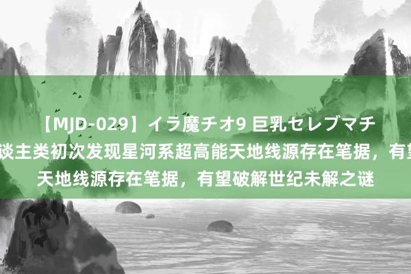 【MJD-029】イラ魔チオ9 巨乳セレブマチオ ユリア 重磅！东谈主类初次发现星河系超高能天地线源存在笔据，有望破解世纪未解之谜